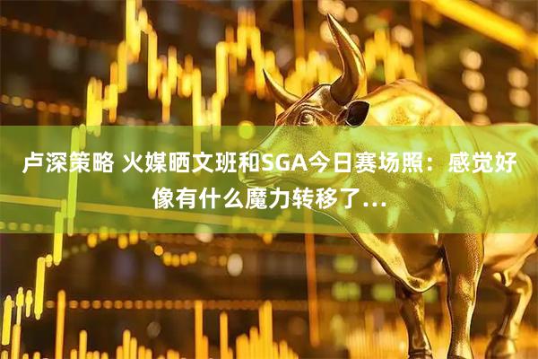卢深策略 火媒晒文班和SGA今日赛场照：感觉好像有什么魔力转移了…
