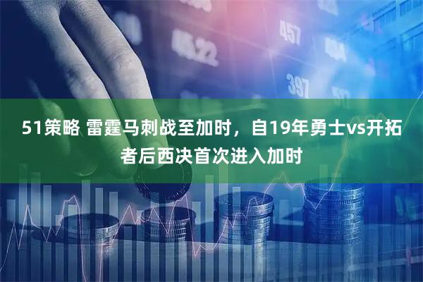 51策略 雷霆马刺战至加时，自19年勇士vs开拓者后西决首次进入加时