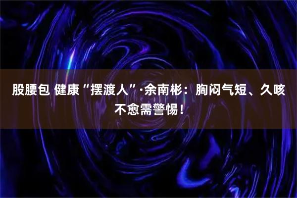 股腰包 健康“摆渡人”·余南彬：胸闷气短、久咳不愈需警惕！