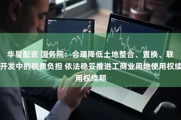 华星配资 国务院：合理降低土地整合、置换、联合开发中的税费负担 依法稳妥推进工商业用地使用权续期