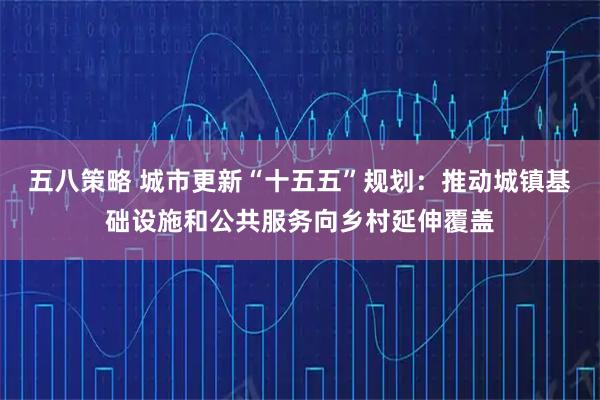 五八策略 城市更新“十五五”规划：推动城镇基础设施和公共服务向乡村延伸覆盖