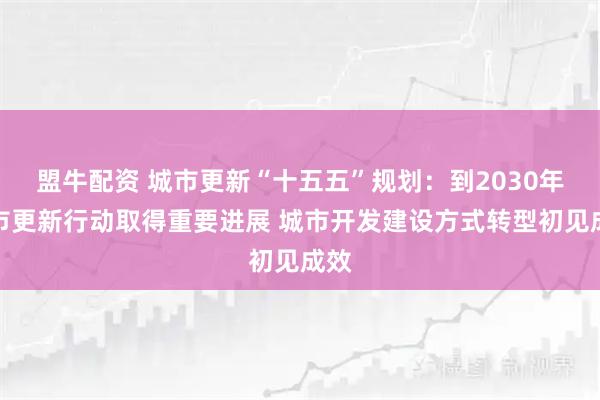 盟牛配资 城市更新“十五五”规划：到2030年城市更新行动取得重要进展 城市开发建设方式转型初见成效