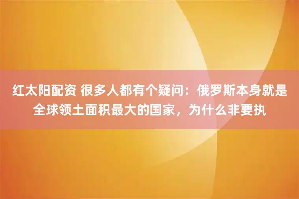 红太阳配资 很多人都有个疑问：俄罗斯本身就是全球领土面积最大的国家，为什么非要执