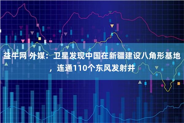 益牛网 外媒：卫星发现中国在新疆建设八角形基地，连通110个东风发射井