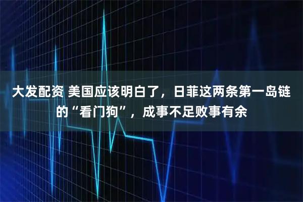 大发配资 美国应该明白了，日菲这两条第一岛链的“看门狗”，成事不足败事有余