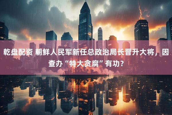 乾盘配资 朝鲜人民军新任总政治局长晋升大将，因查办“特大贪腐”有功？