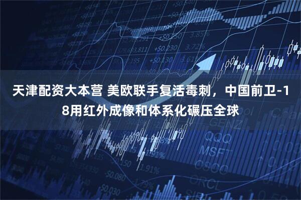 天津配资大本营 美欧联手复活毒刺，中国前卫-18用红外成像和体系化碾压全球