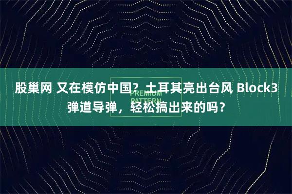 股巢网 又在模仿中国？土耳其亮出台风 Block3弹道导弹，轻松搞出来的吗？