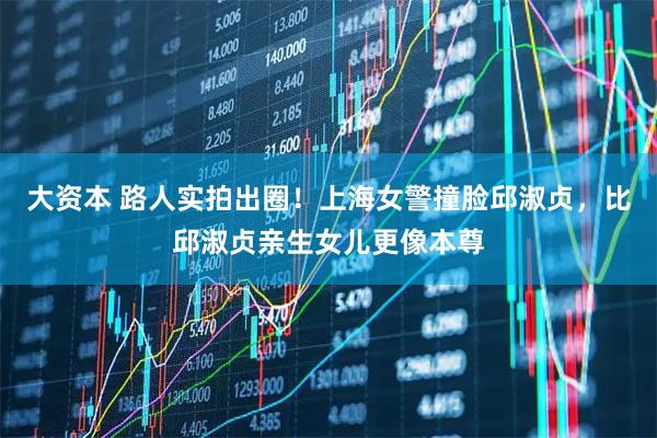大资本 路人实拍出圈!上海女警撞脸邱淑贞,比邱淑贞亲生女儿更像本尊