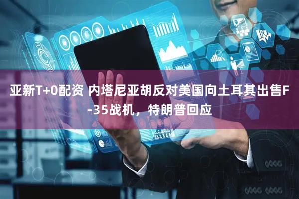 亚新T+0配资 内塔尼亚胡反对美国向土耳其出售F-35战机，特朗普回应