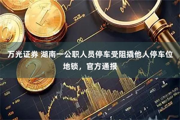 万光证券 湖南一公职人员停车受阻撬他人停车位地锁，官方通报
