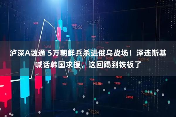 泸深A融通 5万朝鲜兵杀进俄乌战场！泽连斯基喊话韩国求援，这回踢到铁板了