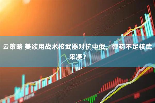 云策略 美欲用战术核武器对抗中俄，弹药不足核武来凑？