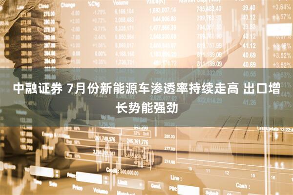 中融证券 7月份新能源车渗透率持续走高 出口增长势能强劲