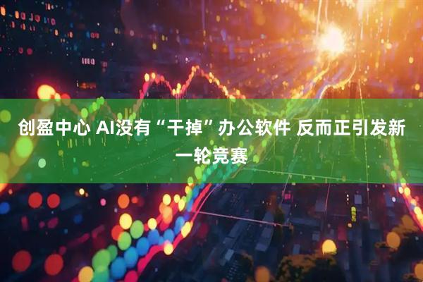 创盈中心 AI没有“干掉”办公软件 反而正引发新一轮竞赛